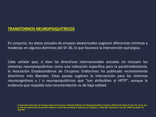 TRANSTORNOS NEUROPSIQUITRICOS
En conjunto, los datos actuales de ensayos aleatorizados sugieren diferencias mínimas a
modestas en algunos dominios del SF-36, lo que favorece la intervención quirúrgica.
Cabe señalar que, si bien las directrices internacionales actuales no incluyen los
síntomas neuropsiquiátricos como una indicación específica para la paratiroidectomía,
la Asociación Estadounidense de Cirujanos Endocrinos ha publicado recientemente
directrices más liberales. Estas pautas sugieren la intervención para los síntomas
neurocognitivos y / o neuropsiquiátricos que "son atribuibles al HPTP", aunque la
evidencia que respalda esta recomendación es de baja calidad.
La Asociación Americana de Cirujanos Endocrinos Guía para el Manejo Definitivo del Hiperparatiroidismo Primario. Wilhelm SM, Wang TS, Ruan DT, Lee JA, Asa
SL, Duh QY, Doherty GM, Herrera MF, Pasieka JL, Perrier ND, Silverberg SJ, Solórzano CC, Sturgeon C, Tublin ME, Udelsman R, Carty SE JAMA Surg 2016; 151
(10): 959
 