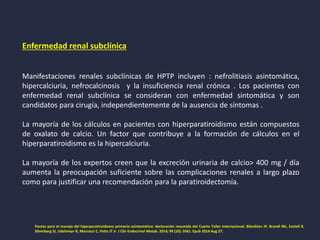 Enfermedad renal subclínica
Manifestaciones renales subclínicas de HPTP incluyen : nefrolitiasis asintomática,
hipercalciuria, nefrocalcinosis y la insuficiencia renal crónica . Los pacientes con
enfermedad renal subclínica se consideran con enfermedad sintomática y son
candidatos para cirugía, independientemente de la ausencia de síntomas .
La mayoría de los cálculos en pacientes con hiperparatiroidismo están compuestos
de oxalato de calcio. Un factor que contribuye a la formación de cálculos en el
hiperparatiroidismo es la hipercalciuria.
La mayoría de los expertos creen que la excreción urinaria de calcio> 400 mg / día
aumenta la preocupación suficiente sobre las complicaciones renales a largo plazo
como para justificar una recomendación para la paratiroidectomía.
Pautas para el manejo del hiperparatiroidismo primario asintomático: declaración resumida del Cuarto Taller Internacional. Bilezikian JP, Brandi ML, Eastell R,
Silverberg SJ, Udelsman R, Marcocci C, Potts JT Jr J Clin Endocrinol Metab. 2014; 99 (10): 3561. Epub 2014 Aug 27.
 