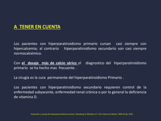 A TENER EN CUENTA
Los pacientes con hiperparatiroidismo primario cursan casi siempre con
hipercalcemia; al contrario hiperparatiroidismo secundario son casi siempre
normocalcémico.
Con el dosaje más de calcio sérico el diagnostico del hiperparatiroidismo
primario se ha hecho mas frecuente .
La cirugía es la cura permanente del hiperparatiroidismo Primario .
Los pacientes con hiperparatiroidismo secundario requieren control de la
enfermedad subyacente, enfermedad renal crónica o por lo general la deficiencia
de vitamina D.
Evaluación y manejo del hiperparatiroidismo primario. Silverberg SJ, Bilezikian JP J Clin Endocrinol Metab. 1996; 81 (6): 2036.
 