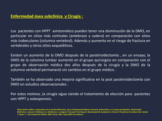 Enfermedad ósea subclínica y Cirugía :
Los pacientes con HPPT asintomático pueden tener una disminución de la DMO, en
particular en sitios más corticales (antebrazo y cadera) en comparación con sitios
más trabeculares (columna vertebral). Además y aumento en el riesgo de fractura en
vertebrales y otros sitios esqueléticos.
Existen un aumento de la DMO después de la paratiroidectomía , en un ensayo, la
DMO de la columna lumbar aumentó en el grupo quirúrgico en comparación con el
grupo de observación médica dos años después de la cirugía y la DMO de la
columna vertebral permaneció sin cambios en el grupo médico .
También se ha observado una mejoría significativa en la post paratiroidectomía con
DMO en estudios observacionales .
Por estos motivos ,la cirugía sigue siendo el tratamiento de elección para pacientes
con HPPT y osteoporosis.
Observación médica, comparada con la paratiroidectomía, para el hiperparatiroidismo primario asintomático: un ensayo prospectivo, aleatorizado.
Bollerslev J, Jansson S Mollerup CL, Nordstrom J, Lundgren E Secado O Varhaug JE, Baranowski M, Aanderud S, Franco C Freyschuss B, Isaksen GA, Ueland
T, Rosen T J Clin Endocrinol Metab. 2007; 92 (5): 1687. Epub 2007 6 de febrero.
 