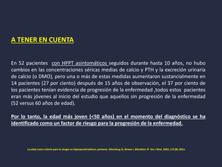 A TENER EN CUENTA
En 52 pacientes con HPPT asintomáticos seguidos durante hasta 10 años, no hubo
cambios en las concentraciones séricas medias de calcio y PTH y la excreción urinaria
de calcio (o DMO), pero una o más de estas medidas aumentaron sustancialmente en
14 pacientes (27 por ciento) después de 15 años de observación, el 37 por ciento de
los pacientes tenían evidencia de progresión de la enfermedad ,todos estos pacientes
eran más jóvenes al inicio del estudio que aquellos sin progresión de la enfermedad
(52 versus 60 años de edad).
Por lo tanto, la edad más joven (<50 años) en el momento del diagnóstico se ha
identificado como un factor de riesgo para la progresión de la enfermedad.
La edad como criterio para la cirugía en hiperparatiroidismo primario. Silverberg SJ, Brown I, Bilezikian JP Am J Med. 2002; 113 (8): 681a
 