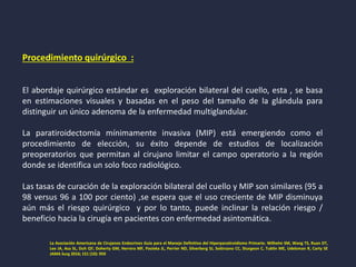 Procedimiento quirúrgico :
El abordaje quirúrgico estándar es exploración bilateral del cuello, esta , se basa
en estimaciones visuales y basadas en el peso del tamaño de la glándula para
distinguir un único adenoma de la enfermedad multiglandular.
La paratiroidectomía mínimamente invasiva (MIP) está emergiendo como el
procedimiento de elección, su éxito depende de estudios de localización
preoperatorios que permitan al cirujano limitar el campo operatorio a la región
donde se identifica un solo foco radiológico.
Las tasas de curación de la exploración bilateral del cuello y MIP son similares (95 a
98 versus 96 a 100 por ciento) ,se espera que el uso creciente de MIP disminuya
aún más el riesgo quirúrgico y por lo tanto, puede inclinar la relación riesgo /
beneficio hacia la cirugía en pacientes con enfermedad asintomática.
La Asociación Americana de Cirujanos Endocrinos Guía para el Manejo Definitivo del Hiperparatiroidismo Primario. Wilhelm SM, Wang TS, Ruan DT,
Lee JA, Asa SL, Duh QY, Doherty GM, Herrera MF, Pasieka JL, Perrier ND, Silverberg SJ, Solórzano CC, Sturgeon C, Tublin ME, Udelsman R, Carty SE
JAMA Surg 2016; 151 (10): 959
 