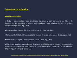 Tratamiento no quirúrgico :
Medidas preventivas
● Evitar tratamientos con diuréticos tiazídicos y con carbonato de litio , la
disminución del volumen, el reposo prolongado en cama o la inactividad y una dieta
alta en calcio (> 1000 mg / día) .
● Fomentar la actividad física para minimizar la resorción ósea.
● Fomentar la hidratación adecuada (al menos de seis a ocho vasos de agua por día ).
● Mantener una ingesta moderada de calcio (1000 mg / día).
● Mantenga una ingesta moderada de vitamina D (400 a 800 unidades internacionales
al día) para mantener un nivel sérico de 25-hidroxivitamina D (25 [OH] D) de al menos
20 o 30 ng / ml (50 o 75 mmol / L) .
La ingesta óptima de calcio en la dieta en el hiperparatiroidismo primario. Locker FG, Silverberg SJ, Bilezikian JP Am J Med. 1997; 102 (6): 543a
 