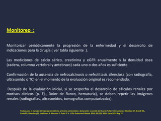 Monitoreo :
Monitorizar periódicamente la progresión de la enfermedad y el desarrollo de
indicaciones para la cirugía ( ver tabla siguiente ).
Las mediciones de calcio sérico, creatinina y eGFR anualmente y la densidad ósea
(cadera, columna vertebral y antebrazo) cada uno o dos años es suficiente.
Confirmación de la ausencia de nefrocalcinosis o nefrolitiasis silenciosa (con radiografía,
ultrasonido o TC) en el momento de la evaluación original es recomendada.
Después de la evaluación inicial, si se sospecha el desarrollo de cálculos renales por
motivos clínicos (p. Ej., Dolor de flanco, hematuria), se deben repetir las imágenes
renales (radiografías, ultrasonidos, tomografías computarizadas).
Pautas para el manejo del hiperparatiroidismo primario asintomático: declaración resumida del Cuarto Taller Internacional. Bilezikian JP, Brandi ML,
Eastell R, Silverberg SJ, Udelsman R, Marcocci C, Potts JT Jr J Clin Endocrinol Metab. 2014; 99 (10): 3561. Epub 2014 Aug 27.
 