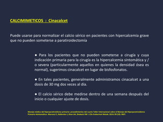 CALCIMIMETICOS : Cinacalcet
Puede usarse para normalizar el calcio sérico en pacientes con hipercalcemia grave
que no pueden someterse a paratiroidectomía
● Para los pacientes que no pueden someterse a cirugía y cuya
indicación primaria para la cirugía es la hipercalcemia sintomática y /
o severa (particularmente aquellos en quienes la densidad ósea es
normal), sugerimos cinacalcet en lugar de bisfosfonatos.
● En tales pacientes, generalmente administramos cinacalcet a una
dosis de 30 mg dos veces al día.
● El calcio sérico debe medirse dentro de una semana después del
inicio o cualquier ajuste de dosis.
Manejo médico del hiperparatiroidismo primario: procedimientos del cuarto Taller Internacional sobre el Manejo del Hiperparatiroidismo
Primario Asintomático. Marcocci C, Bollerslev J, Khan AA, Shoback DM J Clin Endocrinol Metab. 2014; 99 (10): 3607.
 
