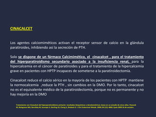CINACALCET
Los agentes calciomiméticos activan el receptor sensor de calcio en la glándula
paratiroides, inhibiendo así la secreción de PTH.
Solo se dispone de un fármaco Calcimimético, el cinacalcet , para el tratamiento
del hiperparatiroidismo secundario asociado a la insuficiencia renal, para la
hipercalcemia en el cáncer de paratiroides y para el tratamiento de la hipercalcemia
grave en pacientes con HPTP incapaces de someterse a la paratiroidectomía.
Cinacalcet reduce el calcio sérico en la mayoría de los pacientes con HPTP mantiene
la normocalcemia ,reduce la PTH , sin cambios en la DMO. Por lo tanto, cinacalcet
no es el equivalente médico de la paratiroidectomía, porque no es permanente y no
hay mejoría en la DMO
Tratamiento con Cinacalcet del hiperparatiroidismo primario: resultados bioquímicos y densitométricos óseos en un estudio de cinco años. Peacock
M, Bolognese MA, Borofsky M, Scumpia S, Sterling LR, Cheng S, Shoback D J Clin Endocrinol Metab. 2009; 94 (12): 4860. Epub 2009 16 de octubre.
 