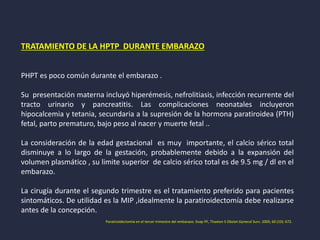 TRATAMIENTO DE LA HPTP DURANTE EMBARAZO
PHPT es poco común durante el embarazo .
Su presentación materna incluyó hiperémesis, nefrolitiasis, infección recurrente del
tracto urinario y pancreatitis. Las complicaciones neonatales incluyeron
hipocalcemia y tetania, secundaria a la supresión de la hormona paratiroidea (PTH)
fetal, parto prematuro, bajo peso al nacer y muerte fetal ..
La consideración de la edad gestacional es muy importante, el calcio sérico total
disminuye a lo largo de la gestación, probablemente debido a la expansión del
volumen plasmático , su limite superior de calcio sérico total es de 9.5 mg / dl en el
embarazo.
La cirugía durante el segundo trimestre es el tratamiento preferido para pacientes
sintomáticos. De utilidad es la MIP ,idealmente la paratiroidectomía debe realizarse
antes de la concepción.
Paratiroidectomía en el tercer trimestre del embarazo. Snap PF, Thaxton S Obstet Gynecol Surv. 2005; 60 (10): 672.
 