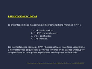 PRESENTACIONES CLÍNICAS
La presentación clínica más común del Hiperparatiroidismo Primario ( HPTP ):
1.-El HPTP asintomático
2.-El HPTP normocalcémico
3.-Crisis paratiroidea
4.-El HPTP clásico.
Las manifestaciones clásicas de HPTP ("huesos, cálculos, malestares abdominales
y manifestaciones psiquiátricas ") son poco comunes en los Estados Unidos, pero
aún prevalecen en otros países, especialmente en los países en desarrollo.
Evaluación y manejo del hiperparatiroidismo primario. Silverberg SJ, Bilezikian J Clin Endocrinol Metab. 1996; 81 (6): 2036.
 