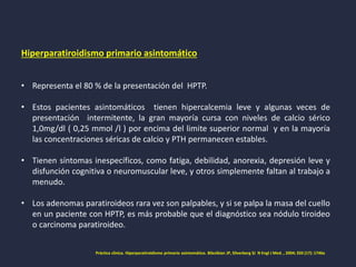 Hiperparatiroidismo primario asintomático
• Representa el 80 % de la presentación del HPTP.
• Estos pacientes asintomáticos tienen hipercalcemia leve y algunas veces de
presentación intermitente, la gran mayoría cursa con niveles de calcio sérico
1,0mg/dl ( 0,25 mmol /l ) por encima del limite superior normal y en la mayoría
las concentraciones séricas de calcio y PTH permanecen estables.
• Tienen síntomas inespecíficos, como fatiga, debilidad, anorexia, depresión leve y
disfunción cognitiva o neuromuscular leve, y otros simplemente faltan al trabajo a
menudo.
• Los adenomas paratiroideos rara vez son palpables, y si se palpa la masa del cuello
en un paciente con HPTP, es más probable que el diagnóstico sea nódulo tiroideo
o carcinoma paratiroideo.
Práctica clinica. Hiperparatiroidismo primario asintomático. Bilezikian JP, Silverberg SJ N Engl J Med. , 2004; 350 (17): 1746a
 