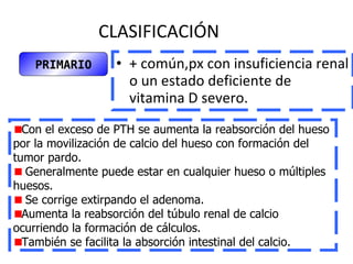 CLASIFICACIÓN + común,px con insuficiencia renal o un estado deficiente de vitamina D severo.   PRIMARIO Con el exceso de PTH se aumenta la reabsorción del hueso por la movilización de calcio del hueso con formación del tumor pardo. Generalmente puede estar en cualquier hueso o múltiples huesos. Se corrige extirpando el adenoma. Aumenta la reabsorción del túbulo renal de calcio ocurriendo la formación de cálculos. También se facilita la absorción intestinal del calcio. 