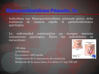 Hiperparatiroidismo Primario. Tx
 Individuos con Hiperparatiroidismo primario grave, debe
 realizarse de        manera       rápida     la    paratiroidectomía
 quirúrgica.

 La  enfermedad asintomática no siempre necesita
 tratamiento quirúrgico. Entre las indicaciones se
 encuentran:

  1.   <50 años
  2.   Nefrolitiasis
  3.   Ca urinario >400 mg/día
  4.   Disminución de la depuración de creatinina
  5.   Reducción de la masa ósea o Ca sérico (>1 mg /100 ml)
 