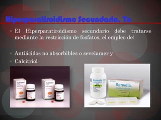 Hiperparatiroidismo Secundario. Tx
  El Hiperparatiroidismo secundario debe tratarse
   mediante la restricción de fosfatos, el empleo de:

  Antiácidos no absorbibles o sevelamer y
  Calcitriol
 