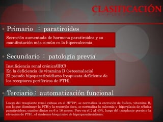  Primario : paratiroides
 Secreción aumentada de hormona paratiroidea y su
 manifestación más común es la hipercalcemia


 Secundario : patología previa
 Insuficiencia renal crónica(IRC)
 En la deficiencia de vitamina D (osteomalacia)
 El pseudo hipoparatiroidismo (respuesta deficiente de
 los receptores periféricos de PTH),


 Terciario : automatización funcional
 Luego del trasplante renal exitoso en el HPT2°, se normaliza la excreción de fosfato, vitamina D,
 con lo que disminuye la PTH y la resorción ósea, se normaliza la calcemia y hiperplasia de células
 paratiroideas, cuadro clínico en 6 a 18 meses. Pero en el 2 al 40%, luego del trasplante persiste la
 elevación de PTH , el síndrome bioquímico de hiperparatiroidismo.
 