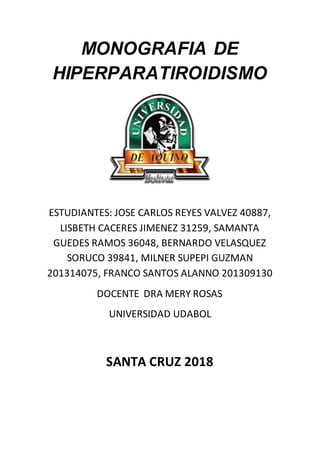 MONOGRAFIA DE
HIPERPARATIROIDISMO
ESTUDIANTES: JOSE CARLOS REYES VALVEZ 40887,
LISBETH CACERES JIMENEZ 31259, SAMANTA
GUEDES RAMOS 36048, BERNARDO VELASQUEZ
SORUCO 39841, MILNER SUPEPI GUZMAN
201314075, FRANCO SANTOS ALANNO 201309130
DOCENTE DRA MERY ROSAS
UNIVERSIDAD UDABOL
SANTA CRUZ 2018
 