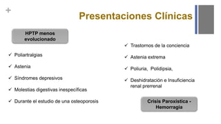 +
Presentaciones Clínicas
HPTP menos
evolucionado
 Poliartralgias
 Astenia
 Síndromes depresivos
 Molestias digestivas inespecíficas
 Durante el estudio de una osteoporosis Crisis Paroxística -
Hemorragia
 Trastornos de la conciencia
 Astenia extrema
 Poliuria, Polidipsia,
 Deshidratación e Insuficiencia
renal prerrenal
 