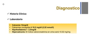 +
Diagnostico
 Historia Clínica
 Laboratorio
• Calcemia 12mg/dl
• Calcemias corregidas ≥ 10,2 mg/dl (2,52 mmol/l)
• Hipofosfatemia < 2,5mg/dl
• Hipercalciuria: El índice calcio/creatinina en orina será >0.02 mg/mg
 