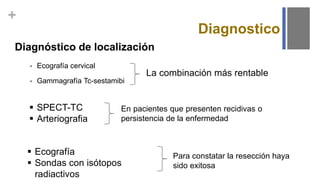 +
Diagnostico
Diagnóstico de localización
 Ecografía cervical
 Gammagrafía Tc-sestamibi
La combinación más rentable
 SPECT-TC
 Arteriografia
En pacientes que presenten recidivas o
persistencia de la enfermedad
 Ecografía
 Sondas con isótopos
radiactivos
Para constatar la resección haya
sido exitosa
 