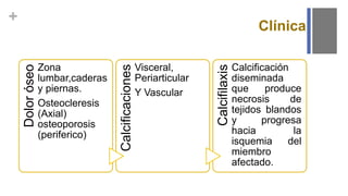 +
Dolor
óseo
Zona
lumbar,caderas
y piernas.
Osteocleresis
(Axial)
osteoporosis
(periferico)
Calcificaciones
Visceral,
Periarticular
Y Vascular
Calcifilaxis
Calcificación
diseminada
que produce
necrosis de
tejidos blandos
y progresa
hacia la
isquemia del
miembro
afectado.
Clínica
 