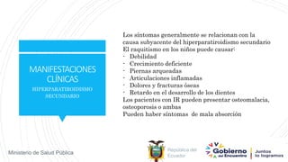 República del
Ecuador
Ministerio de Salud Pública
MANIFESTACIONES
CLÍNICAS
HIPERPARATIROIDISMO
SECUNDARIO
Los síntomas generalmente se relacionan con la
causa subyacente del hiperparatiroidismo secundario
El raquitismo en los niños puede causar:
- Debilidad
- Crecimiento deficiente
- Piernas arqueadas
- Articulaciones inflamadas
- Dolores y fracturas óseas
- Retardo en el desarrollo de los dientes
Los pacientes con IR pueden presentar osteomalacia,
osteoporosis o ambas
Pueden haber síntomas de mala absorción
 