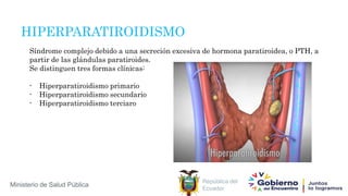 República del
Ecuador
Ministerio de Salud Pública
HIPERPARATIROIDISMO
Síndrome complejo debido a una secreción excesiva de hormona paratiroidea, o PTH, a
partir de las glándulas paratiroides.
Se distinguen tres formas clínicas:
- Hiperparatiroidismo primario
- Hiperparatiroidismo secundario
- Hiperparatiroidismo terciaro
 