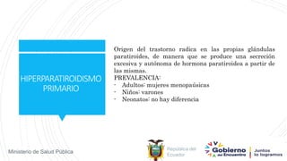 República del
Ecuador
Ministerio de Salud Pública
HIPERPARATIROIDISMO
PRIMARIO
Origen del trastorno radica en las propias glándulas
paratiroides, de manera que se produce una secreción
excesiva y autónoma de hormona paratiroidea a partir de
las mismas.
PREVALENCIA:
- Adultos: mujeres menopaúsicas
- Niños: varones
- Neonatos: no hay diferencia
 