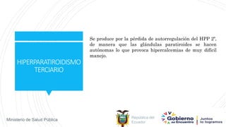 República del
Ecuador
Ministerio de Salud Pública
HIPERPARATIROIDISMO
TERCIARIO
Se produce por la pérdida de autorregulación del HPP 2º,
de manera que las glándulas paratiroides se hacen
autónomas lo que provoca hipercalcemias de muy difícil
manejo.
 