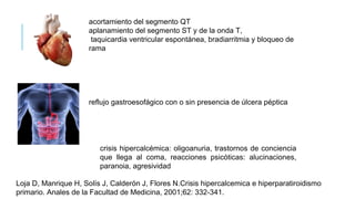 acortamiento del segmento QT
aplanamiento del segmento ST y de la onda T,
taquicardia ventricular espontánea, bradiarritmia y bloqueo de
rama
reflujo gastroesofágico con o sin presencia de úlcera péptica
crisis hipercalcémica: oligoanuria, trastornos de conciencia
que llega al coma, reacciones psicóticas: alucinaciones,
paranoia, agresividad
Loja D, Manrique H, Solís J, Calderón J, Flores N.Crisis hipercalcemica e hiperparatiroidismo
primario. Anales de la Facultad de Medicina, 2001;62: 332-341.
 