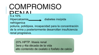 COMPROMISO
RENAL5 a 10% 
Hipercalcemia diabetes insípida
nefrógenica
poliuria, polidipsia, incapacidad para la concentración
de la orina y posteriormente desarrollan insuficiencia
renal progresiva.
20% HPTP. litiasis renal
3era y 4ta década de la vida
alto contenido de oxalato o fosfato de calcio
 