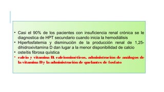 • Casi el 90% de los pacientes con insuficiencia renal crónica se le
diagnostica de HPT secundario cuando inicia la hemodiálisis
• Hiperfosfatemia y disminución de la producción renal de 1,25-
dihidroxivitamina D dan lugar a la menor disponibilidad de calcio
• osteítis fibrosa quística
• calcio y vitamina D, calciomiméticos, administración de análogos de
la vitamina Dy la administración de quelantes de fosfato 
 