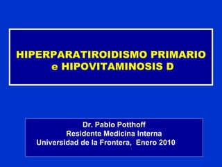 HIPERPARATIROIDISMO PRIMARIO e HIPOVITAMINOSIS D Dr. Pablo Potthoff Residente Medicina Interna Universidad de la Frontera,  Enero 2010   