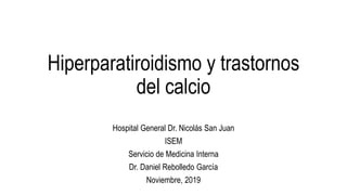 Hiperparatiroidismo y trastornos
del calcio
Hospital General Dr. Nicolás San Juan
ISEM
Servicio de Medicina Interna
Dr. Daniel Rebolledo García
Noviembre, 2019
 