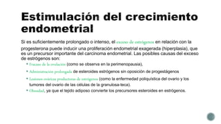 Si es suficientemente prolongado o intenso, el exceso de estrógenos en relación con la
progesterona puede inducir una proliferación endometrial exagerada (hiperplasia), que
es un precursor importante del carcinoma endometrial. Las posibles causas del exceso
de estrógenos son:
 Fracaso de la ovulación (como se observa en la perimenopausia),
 Administración prolongada de esteroides estrógenos sin oposición de progestágenos
 Lesiones ováricas productoras de estrógenos (como la enfermedad poliquística del ovario y los
tumores del ovario de las células de la granulosa-teca).
 Obesidad, ya que el tejido adiposo convierte los precursores esteroides en estrógenos.
 