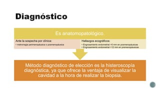 Método diagnóstico de elección es la histeroscopía
diagnóstica, ya que ofrece la ventaja de visualizar la
cavidad a la hora de realizar la biopsia.
Es anatomopatológico.
Ante la sospecha por clínica:
• metrorragia perimenopáusica o posmenopáusica
Hallazgos ecográficos:
• Engrosamiento endometrial >5 mm en posmenopáusicas
• Engrosamiento endometrial >12 mm en premenopáusicas
 