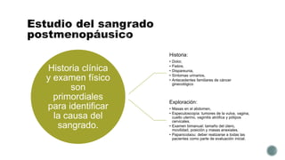 Historia clínica
y examen físico
son
primordiales
para identificar
la causa del
sangrado.
Historia:
• Dolor,
• Fiebre,
• Dispareunia,
• Síntomas urinarios,
• Antecedentes familiares de cáncer
ginecológico
Exploración:
• Masas en el abdomen,
• Especuloscopía: tumores de la vulva, vagina,
cuello uterino, vaginitis atrófica y pólipos
cervicales.
• Examen bimanual: tamaño del útero,
movilidad, posición y masas anexiales.
• Papanicolaou: deber realizarse a todas las
pacientes como parte de evaluación inicial.
 