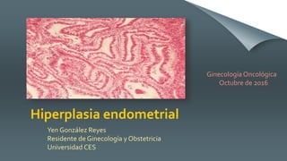 Hiperplasia endometrial
Yen González Reyes
Residente de Ginecología y Obstetricia
Universidad CES
Ginecología Oncológica
Octubre de 2016
 