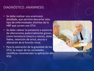 DIAGNÓSTICO. ANAMNESIS
• Se debe realizar una anamnesis
detallada, que permita descartar otro
tipo de enfermedades distintas de la
HBP que cursen con STUI.
• Se debe valorar la presencia o ausencia
de alteraciones potencialmente graves,
como hematuria (macro y micro), dolor,
fiebre, retención de orina, anuria o
alteración de la función renal.
• Para la valoración de la gravedad de los
STUI, la mayor de las sociedades
científicas recomiendan la aplicación del
IPSS
 