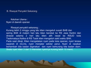 B. Riwayat Penyakit Sekarang

Keluhan Utama :
Nyeri di daerah operasi
Riwayat penyakit sekarang ;
Kurang lebih 2 minggu yang lalu klien mengeluh susah BAB dan
sering BAK di malam hari lalu klien berobat ke RS Jasa Kartini dan
dirawat selama 2 hari lalu klien alih rawat ke RSUD kota
Tasikmalaya.Ketika di RS Tasik klien mengeluh sakit waktu BAK.
Pada saat dikaji, Klien mengatakan nyeri pada luka operasi, nyeri terasa
sepereti di iris-iris, nyeri menjalar sekitar perut, Nyeri di rasakan
bertambah bila badan digerakan dan nyeri berkurang bila badan diam.
Skala nyeri klien 3 dari 5 intensitas nyerinya kurang lebih 10 menit.

 