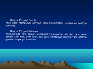 Riwayat Penyakit Dahulu :
Klien tidak mempunyai penyakit yang memberatkan dengan penyakitnya
sekarang.
Riwayat Penyakit Keluarga :
Keluarga ada yang pernah mengalami / mempunyai penyakit yang sama
dengan klien yaitu ayah klien, dan tidak mempunyai penyakit yang sifatnya
genetik dan penyakit menular.

 