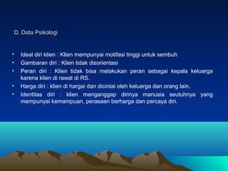 D. Data Psikologi

•
•
•
•
•

Ideal diri klien : Klien mempunyai motifasi tinggi untuk sembuh
Gambaran diri : Klien tidak disorientasi
Peran diri : Klien tidak bisa melakukan peran sebagai kepala keluarga
karena klien di rawat di RS.
Harga diri : klien di hargai dan dicintai oleh keluarga dan orang lain.
Identitas diri : klien menganggap dirinya manusia seutuhnya yang
mempunyai kemampuan, perasaan berharga dan percaya diri.

 