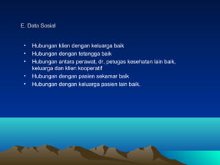 E. Data Sosial
•
•
•
•
•

Hubungan klien dengan keluarga baik
Hubungan dengan tetangga baik
Hubungan antara perawat, dr, petugas kesehatan lain baik,
keluarga dan klien kooperatif
Hubungan dengan pasien sekamar baik
Hubungan dengan keluarga pasien lain baik.

 