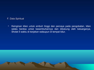 F. Data Spiritual
•

Keinginan klien untuk embuh tinggi dan percaya pada pengobatan, klien
selalu berdoa untuk kesembuhannya dan didukung oleh keluarganya,
Sholat 5 waktu di kerjakan walaupun di tempat tidur.

 