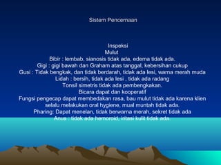 Sistem Pencernaan

Inspeksi
Mulut
Bibir : lembab, sianosis tidak ada, edema tidak ada.
Gigi : gigi bawah dan Graham atas t...