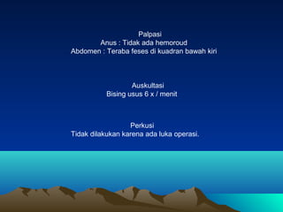 Palpasi
Anus : Tidak ada hemoroud
Abdomen : Teraba feses di kuadran bawah kiri

Auskultasi
Bising usus 6 x / menit

Perkusi
Tidak dilakukan karena ada luka operasi.

 