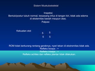 Sistem Muskuloskeletal
Inspeksi
Bentuk/postur tubuh normal, terpasang infus di tangan kiri, tidak ada edema
di ekstemitas bawah maupun atas.
Palpasi

Kekuatan otot

5

5

5

5

ROM tidak berkurang rentang geraknya, nyari tekan di ekstremitas tidak ada.
Refleks biceps : +
Refleks triseps : +
Refleks achiles dan refleks plantar tidak dilakukan.

 