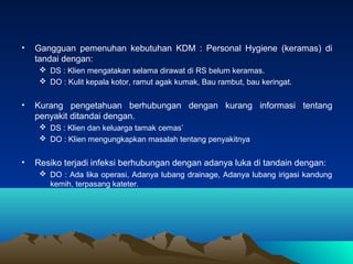 •

Gangguan pemenuhan kebutuhan KDM : Personal Hygiene (keramas) di
tandai dengan:
 DS : Klien mengatakan selama dirawat ...