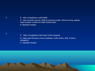 2

3

S : klien mengatakan sudah BAB
O : klien tampak nyaman, BAB konsentrasi padat, Warna kuning, palpasi
oada kuadran bawah kiri tidak teraba feses.
A: Masalah teratasi.

S : Klien mengatakan tidak takut untuk bergerak
O : Klien ada kemauan untuk mobilisasi, mulai duduk, ADL di bantu
sebagaian.
A : Masalah teratasi.

 