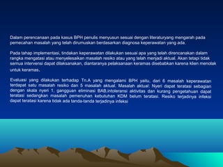 Dalam perencanaan pada kasus BPH penulis menyusun sesuai dengan literaturyang mengarah pada
pemecahan masalah yang telah dirumuskan berdasarkan diagnosa keperawatan yang ada.
Pada tahap implementasi, tindakan keperawatan dilakukan sesuai apa yang telah direncanakan dalam
rangka mengatasi atau menyelesaikan masalah resiko atau yang telah menjadi aktual. Akan tetapi tidak
semua intervensi dapat dilaksanakan, diantaranya pelaksanaan keramas disebabkan karena klien menolak
untuk keramas.
Evaluasi yang dilakukan terhadap Tn.A yang mengalami BPH yaitu, dari 6 masalah keperawatan
terdapat satu masalah resiko dan 5 masalah aktual. Masalah aktual: Nyeri dapat teratasi sebagian
dengan skala nyeri 1, gangguan eliminasi BAB,intoleransi aktivitas dan kurang pengetahuan dapat
teratasi sedangkan masalah pemenuhan kebutuhan KDM belum teratasi. Resiko terjadinya infeksi
dapat teratasi karena tidak ada tanda-tanda terjadinya infeksi

 