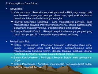 E. Kemungkinan Data Fokus
•

Wawancara
 Keluhan utama : Retensi urine, sakit pada waktu BAK, ragu – ragu pada
saat berkemih, kurangnya dorongan aliran urine, nyeri, nokturia, disuria,
hematuria, tekanan darah kadang meningkat.
 Riwayat Kesehatan Sekarang : Yang memperberat penyakit, Yang
memperingan penyakit, Penyakit yang menyertai, sakit di daerah mana,
Bagaimana skala penyakitnya, Ssudah berapa lama sakitnya.
 Riwayat Penyakit Dahulu : Riwayat penyakit sebelumnya, penyakit yang
dapat mempengaruhi / memperberat penyakitnya sekarang.

•

Pemeriksaan Fisik
 Sistem Genitourinaria : Penurunan kekuatan / dorongan aliran urine,
keragu – raguan pada saat berkemih, ketidakmampuan untuk
mengosongkan kandung kemih, dengan lengkap, nokturia, disuria,
hematuria, konstipasi, (protrusi prostat kedalam rektum).
 Sistem Kardiovaskuler : Peninggian Tekanan Darah ( efek pembesaran
ginjal).
 Sistem Pencernaan : Anoreksia, mual muntah, penurunan berat badan,
adanya hemoroid, hernia.

 