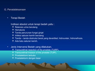 G. Penatalaksanaan
•

Terapi Bedah
Indikasi absolut untuk terapi bedah yaitu :







•

Retensio urine berulang
Hematuria
Tanda penurunan fungsi ginjal
Infeksi saluran kemih berulang
Tanda – tanda obstruksi berat yang devertikel, hidroureter, hidronefrosis.
Ada batu saluran kemih.

Jenis Intervensi Bedah yang dilakukan.





Transurethral resection of the prostste (TURP).
Transurethral Insision of the prostate (TUIP).
Prostatektomi terbuka
Prostatektomi dengan laser

 