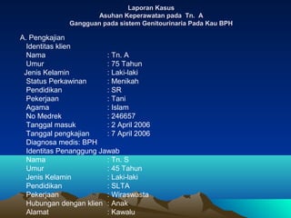 Laporan Kasus
Asuhan Keperawatan pada Tn. A
Gangguan pada sistem Genitourinaria Pada Kau BPH

A. Pengkajian
Identitas klien
Nama
: Tn. A
Umur
: 75 Tahun
Jenis Kelamin
: Laki-laki
Status Perkawinan
: Menikah
Pendidikan
: SR
Pekerjaan
: Tani
Agama
: Islam
No Medrek
: 246657
Tanggal masuk
: 2 April 2006
Tanggal pengkajian
: 7 April 2006
Diagnosa medis: BPH
Identitas Penanggung Jawab
Nama
: Tn. S
Umur
: 45 Tahun
Jenis Kelamin
: Laki-laki
Pendidikan
: SLTA
Pekerjaan
: Wiraswasta
Hubungan dengan klien : Anak
Alamat
: Kawalu

 
